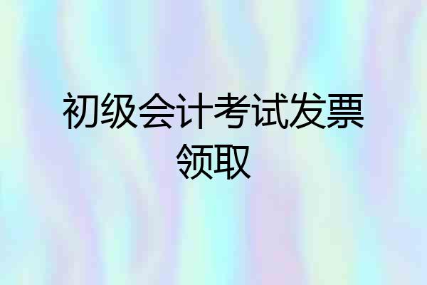 初级会计考试发票领取