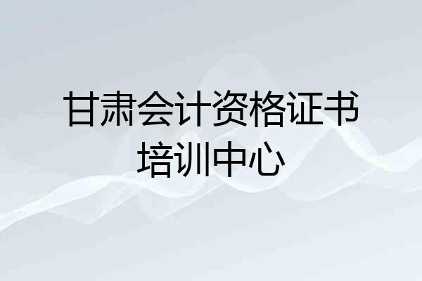 甘肃会计资格证书培训中心