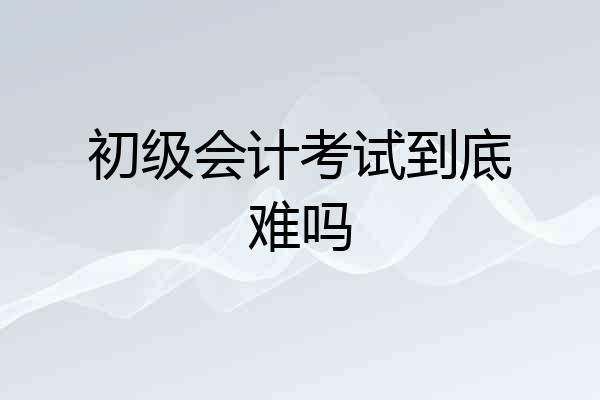 初级会计考试到底难吗
