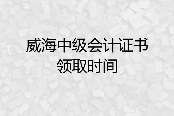 威海中级会计证书领取时间