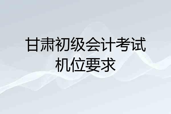甘肃初级会计考试机位要求