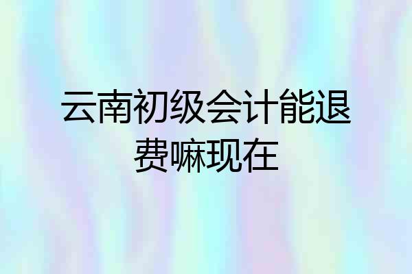 云南初级会计能退费嘛现在