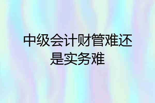 中级会计财管难还是实务难