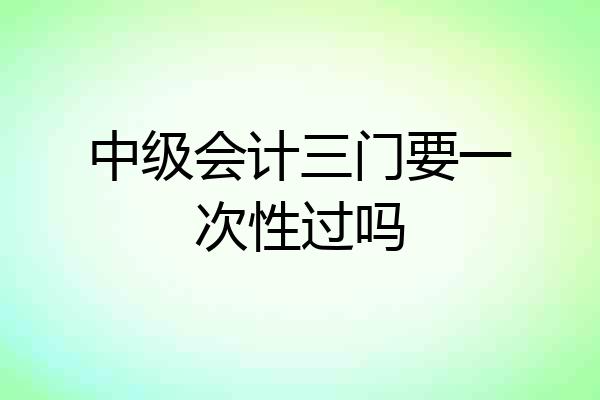 中级会计三门要一次性过吗