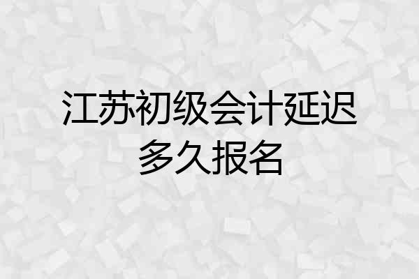 江苏初级会计延迟多久报名