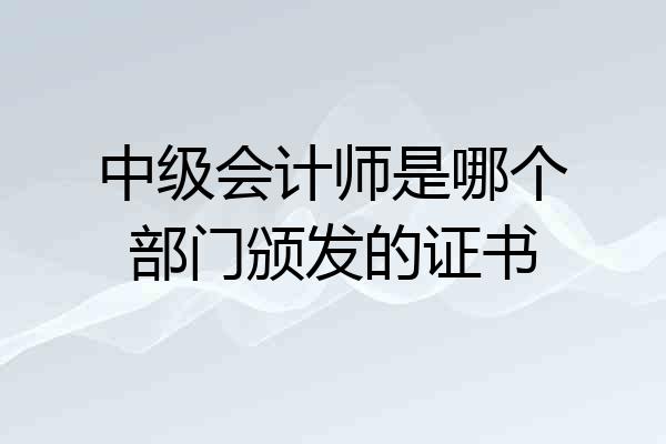 中级会计师是哪个部门颁发的证书