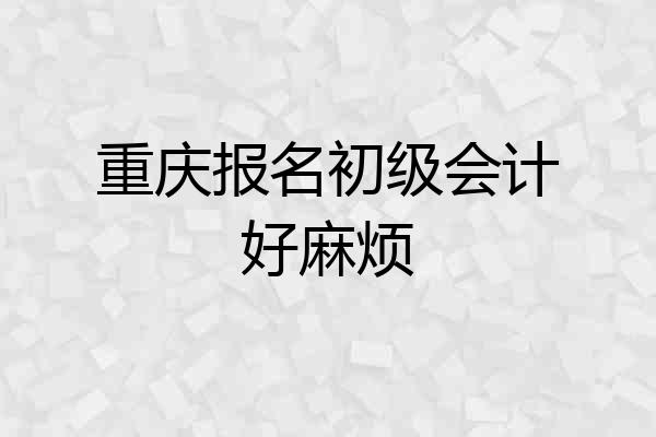 重庆报名初级会计好麻烦