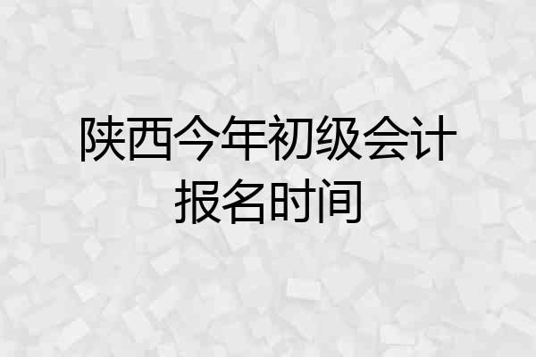 陕西今年初级会计报名时间