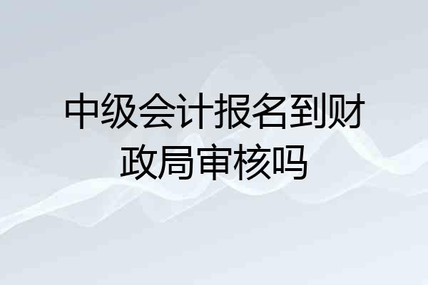中级会计报名到财政局审核吗