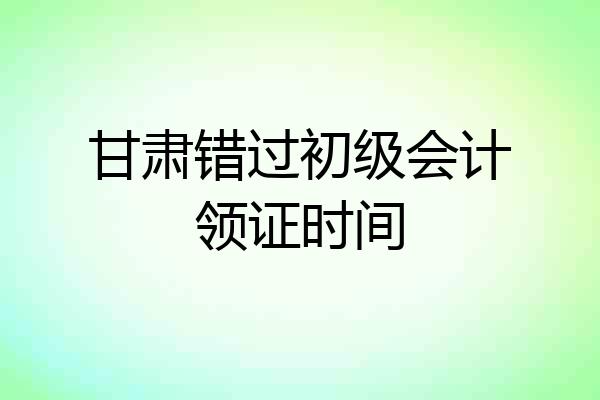 甘肃错过初级会计领证时间