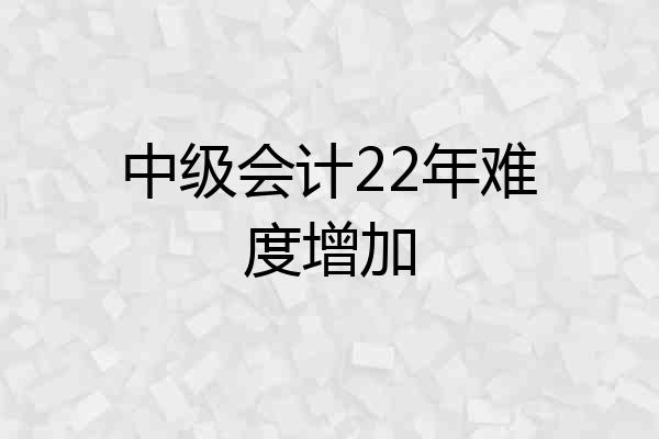 中级会计22年难度增加