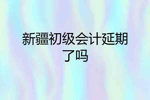 新疆初级会计延期了吗