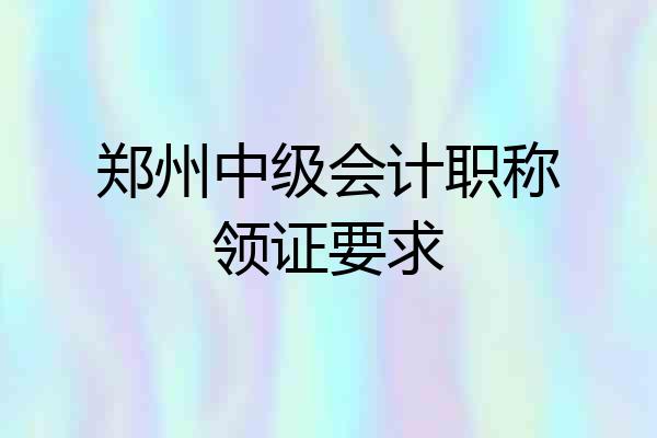 郑州中级会计职称领证要求