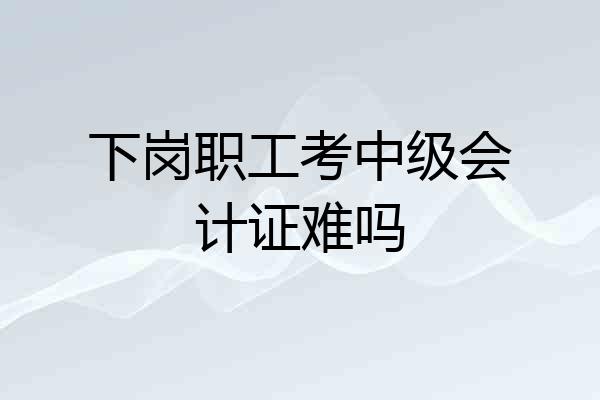 下岗职工考中级会计证难吗