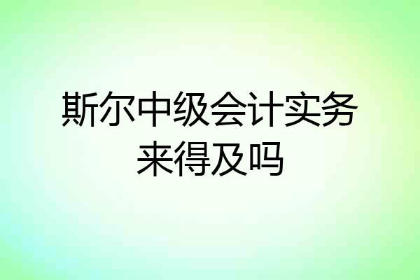 斯尔中级会计实务来得及吗