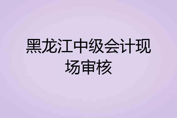 黑龙江中级会计现场审核
