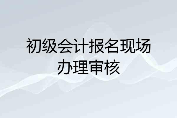 初级会计报名现场办理审核