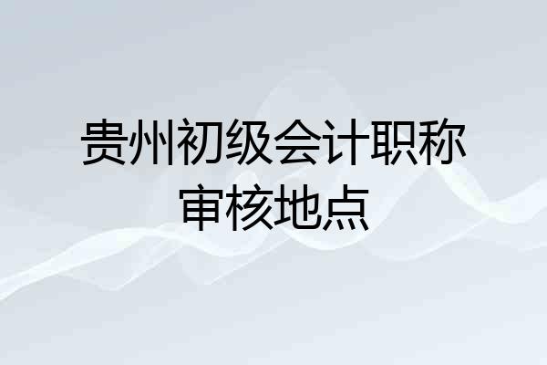 贵州初级会计职称审核地点