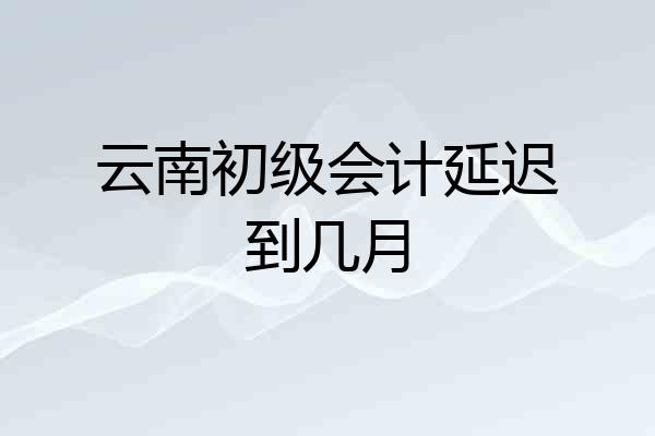 云南初级会计延迟到几月