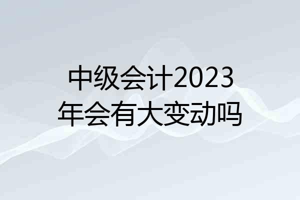 中级会计2023年会有大变动吗