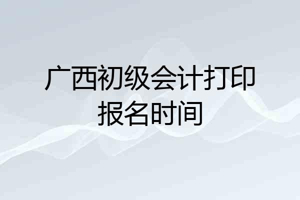 广西初级会计打印报名时间