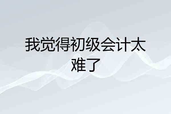 我觉得初级会计太难了