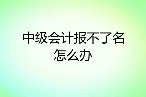 中级会计报不了名怎么办