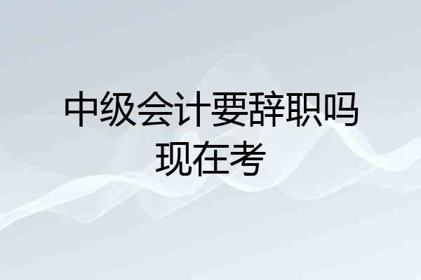 中级会计要辞职吗现在考
