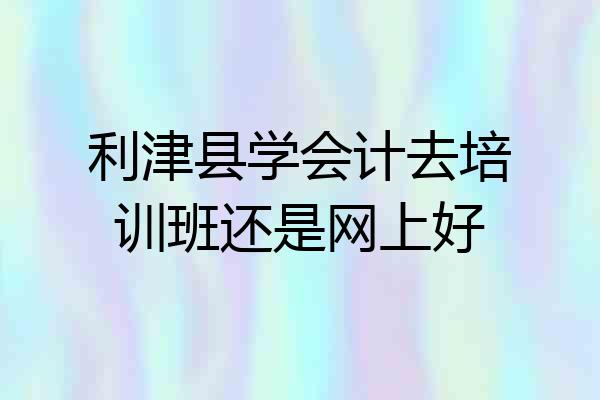利津县学会计去培训班还是网上好