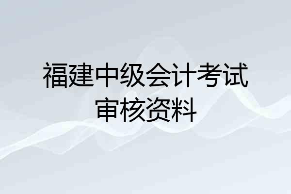 福建中级会计考试审核资料