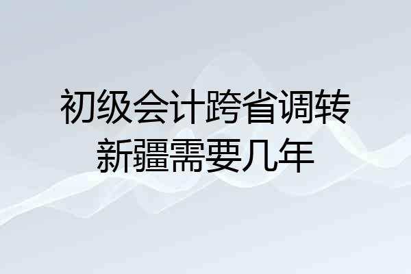 初级会计跨省调转新疆需要几年