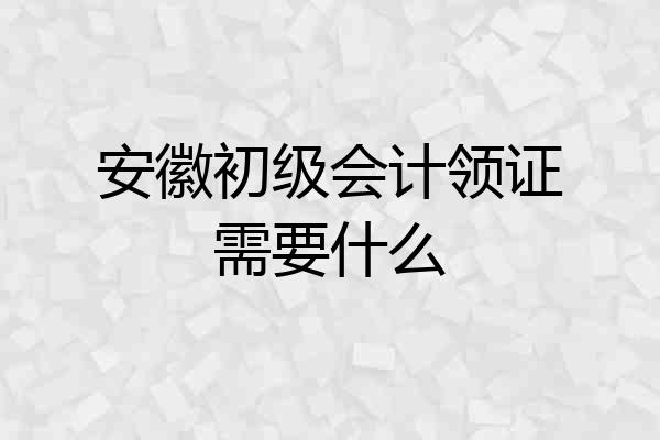 安徽初级会计领证需要什么