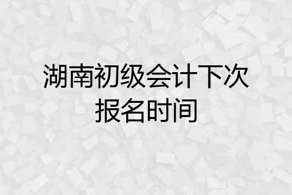 湖南初级会计下次报名时间