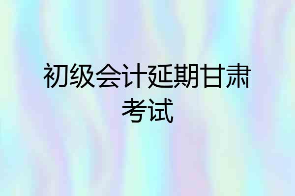 初级会计延期甘肃考试