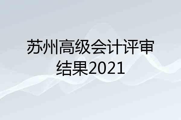 苏州高级会计评审结果2021