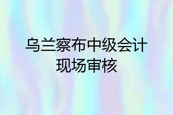 乌兰察布中级会计现场审核