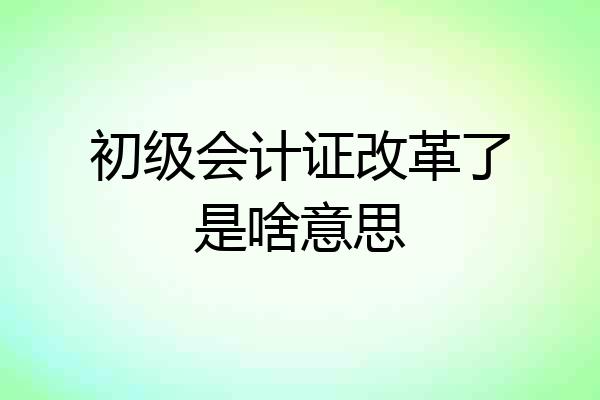 初级会计证改革了是啥意思