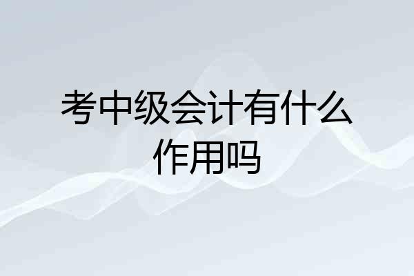 考中级会计有什么作用吗