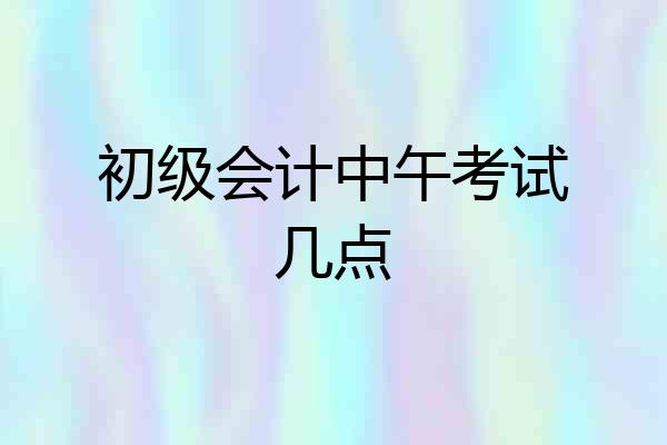 初级会计中午考试几点