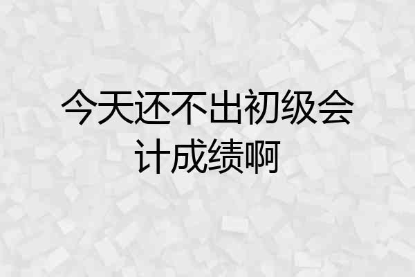 今天还不出初级会计成绩啊