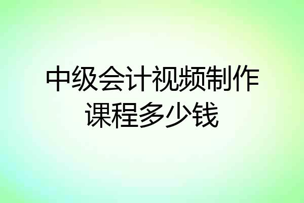 中级会计视频制作课程多少钱