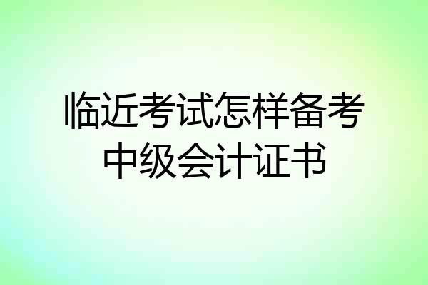 临近考试怎样备考中级会计证书