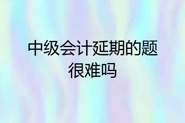 中级会计延期的题很难吗