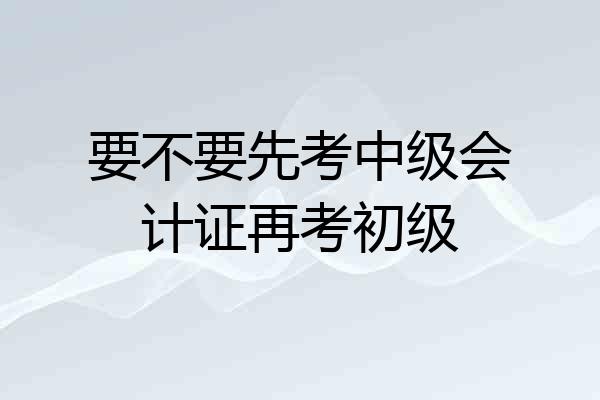 要不要先考中级会计证再考初级