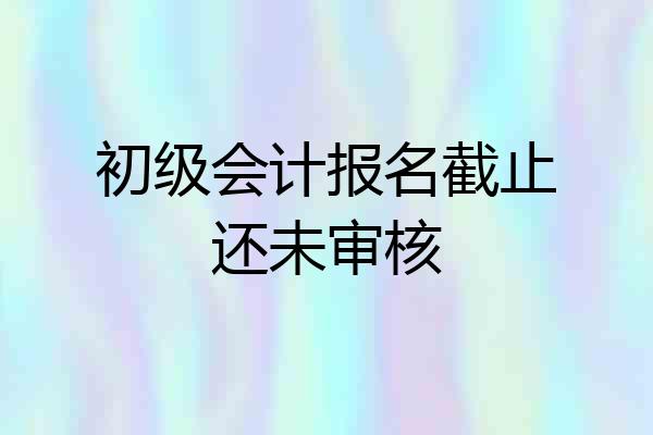 初级会计报名截止还未审核