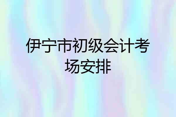 伊宁市初级会计考场安排