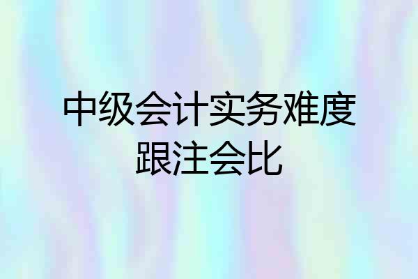 中级会计实务难度跟注会比