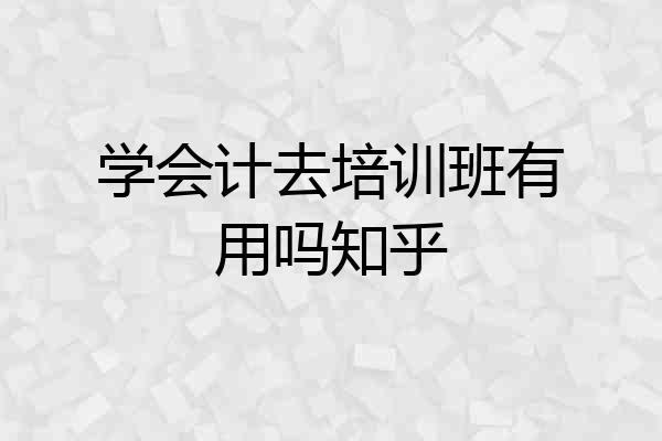 学会计去培训班有用吗知乎