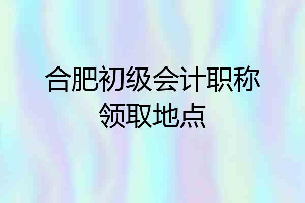 合肥初级会计职称领取地点