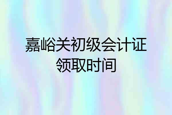 嘉峪关初级会计证领取时间
